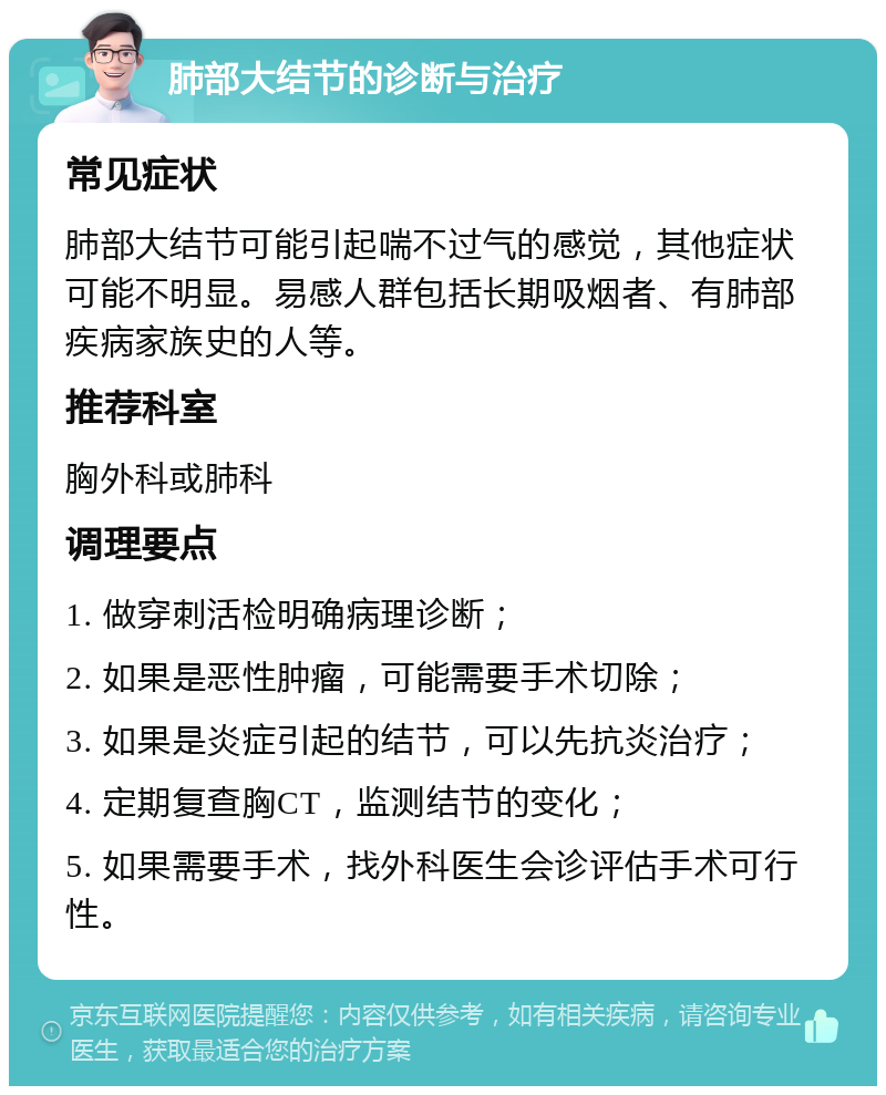 肺部大结节的诊断与治疗 常见症状 肺部大结节可能引起喘不过气的感觉，其他症状可能不明显。易感人群包括长期吸烟者、有肺部疾病家族史的人等。 推荐科室 胸外科或肺科 调理要点 1. 做穿刺活检明确病理诊断； 2. 如果是恶性肿瘤，可能需要手术切除； 3. 如果是炎症引起的结节，可以先抗炎治疗； 4. 定期复查胸CT，监测结节的变化； 5. 如果需要手术，找外科医生会诊评估手术可行性。