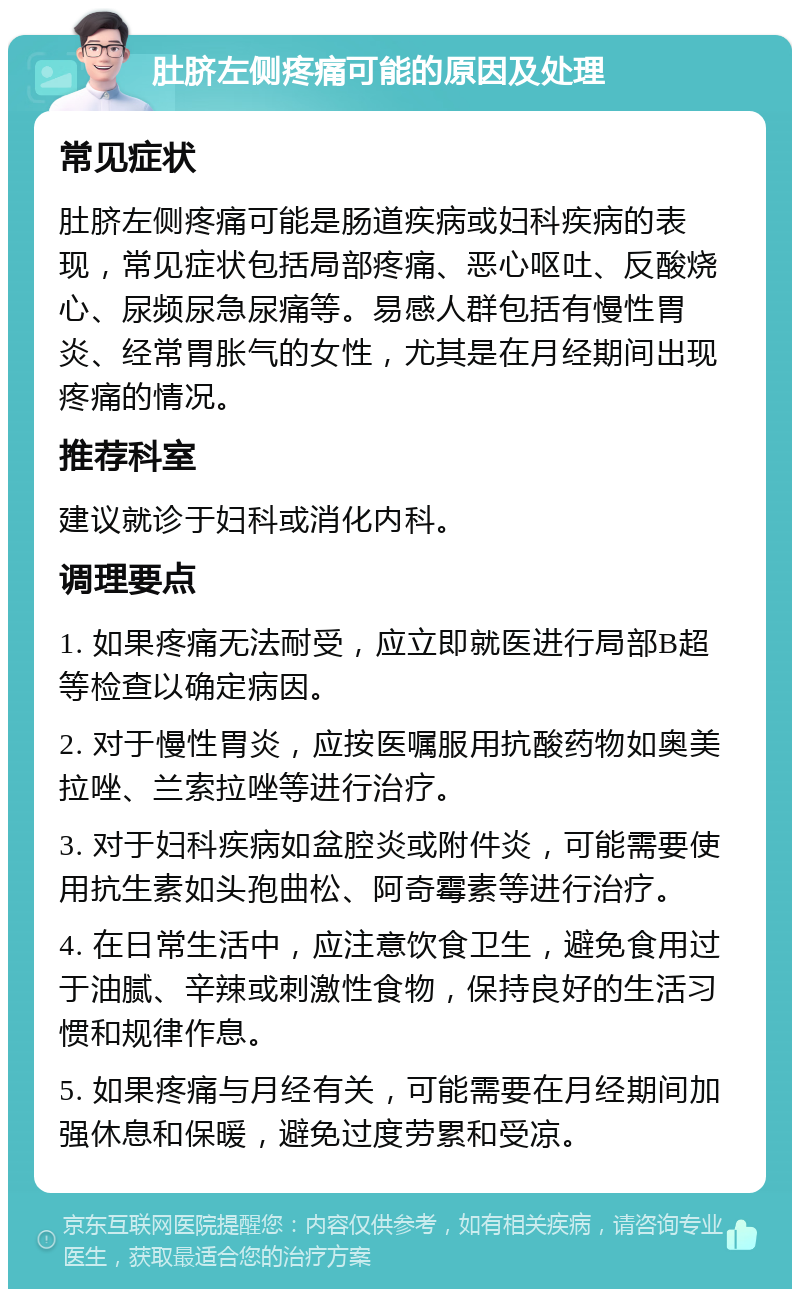 肚脐左侧疼痛可能的原因及处理 常见症状 肚脐左侧疼痛可能是肠道疾病或妇科疾病的表现，常见症状包括局部疼痛、恶心呕吐、反酸烧心、尿频尿急尿痛等。易感人群包括有慢性胃炎、经常胃胀气的女性，尤其是在月经期间出现疼痛的情况。 推荐科室 建议就诊于妇科或消化内科。 调理要点 1. 如果疼痛无法耐受，应立即就医进行局部B超等检查以确定病因。 2. 对于慢性胃炎，应按医嘱服用抗酸药物如奥美拉唑、兰索拉唑等进行治疗。 3. 对于妇科疾病如盆腔炎或附件炎，可能需要使用抗生素如头孢曲松、阿奇霉素等进行治疗。 4. 在日常生活中，应注意饮食卫生，避免食用过于油腻、辛辣或刺激性食物，保持良好的生活习惯和规律作息。 5. 如果疼痛与月经有关，可能需要在月经期间加强休息和保暖，避免过度劳累和受凉。