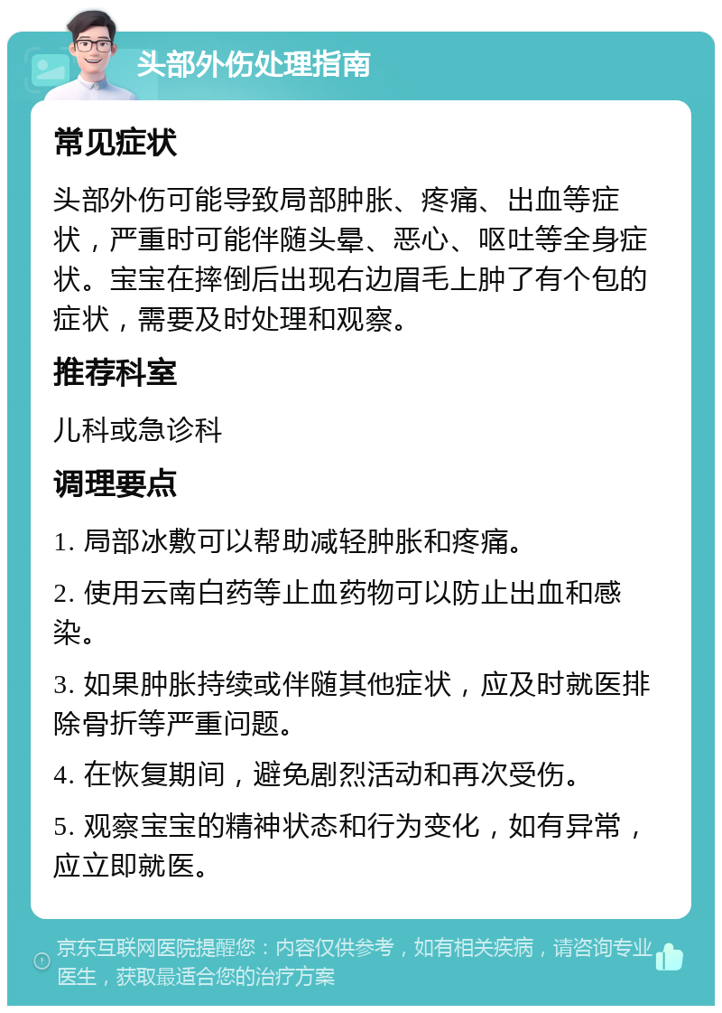 头部外伤处理指南 常见症状 头部外伤可能导致局部肿胀、疼痛、出血等症状，严重时可能伴随头晕、恶心、呕吐等全身症状。宝宝在摔倒后出现右边眉毛上肿了有个包的症状，需要及时处理和观察。 推荐科室 儿科或急诊科 调理要点 1. 局部冰敷可以帮助减轻肿胀和疼痛。 2. 使用云南白药等止血药物可以防止出血和感染。 3. 如果肿胀持续或伴随其他症状，应及时就医排除骨折等严重问题。 4. 在恢复期间，避免剧烈活动和再次受伤。 5. 观察宝宝的精神状态和行为变化，如有异常，应立即就医。