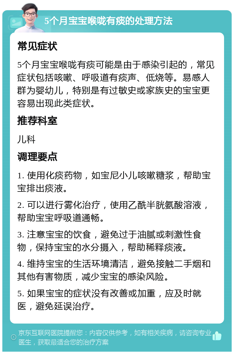 5个月宝宝喉咙有痰的处理方法 常见症状 5个月宝宝喉咙有痰可能是由于感染引起的，常见症状包括咳嗽、呼吸道有痰声、低烧等。易感人群为婴幼儿，特别是有过敏史或家族史的宝宝更容易出现此类症状。 推荐科室 儿科 调理要点 1. 使用化痰药物，如宝尼小儿咳嗽糖浆，帮助宝宝排出痰液。 2. 可以进行雾化治疗，使用乙酰半胱氨酸溶液，帮助宝宝呼吸道通畅。 3. 注意宝宝的饮食，避免过于油腻或刺激性食物，保持宝宝的水分摄入，帮助稀释痰液。 4. 维持宝宝的生活环境清洁，避免接触二手烟和其他有害物质，减少宝宝的感染风险。 5. 如果宝宝的症状没有改善或加重，应及时就医，避免延误治疗。