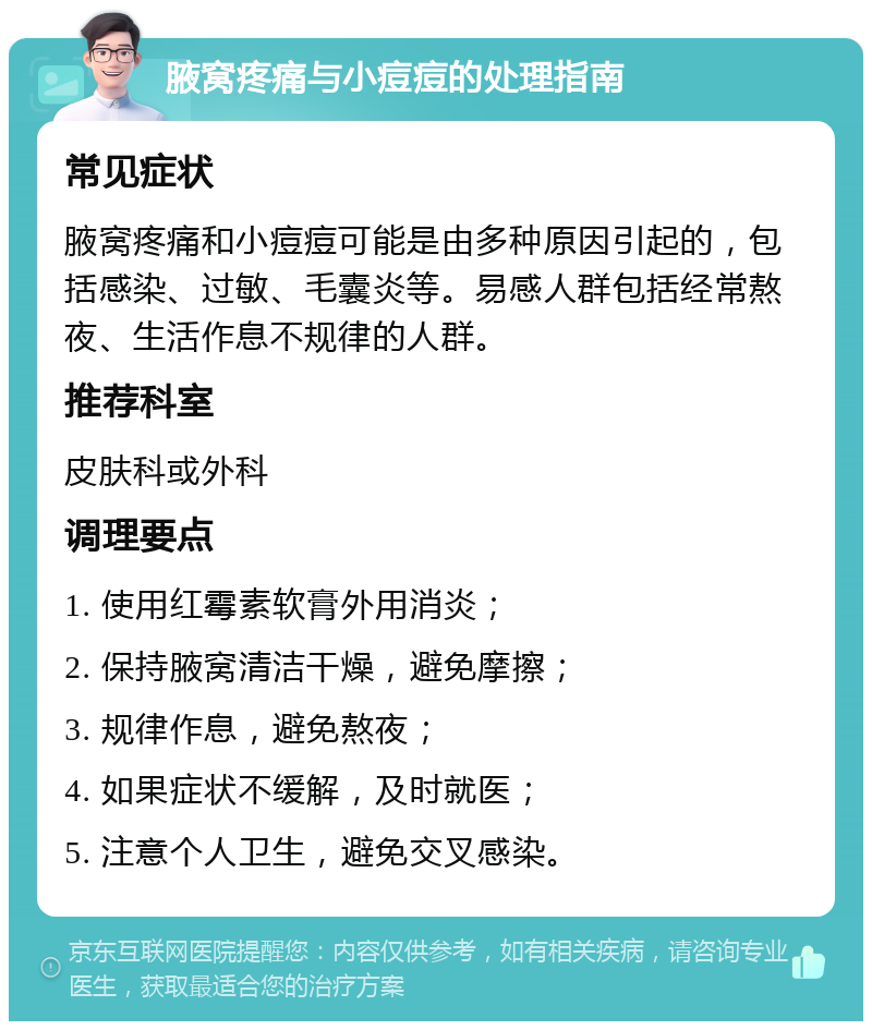 腋窝疼痛与小痘痘的处理指南 常见症状 腋窝疼痛和小痘痘可能是由多种原因引起的，包括感染、过敏、毛囊炎等。易感人群包括经常熬夜、生活作息不规律的人群。 推荐科室 皮肤科或外科 调理要点 1. 使用红霉素软膏外用消炎； 2. 保持腋窝清洁干燥，避免摩擦； 3. 规律作息，避免熬夜； 4. 如果症状不缓解，及时就医； 5. 注意个人卫生，避免交叉感染。