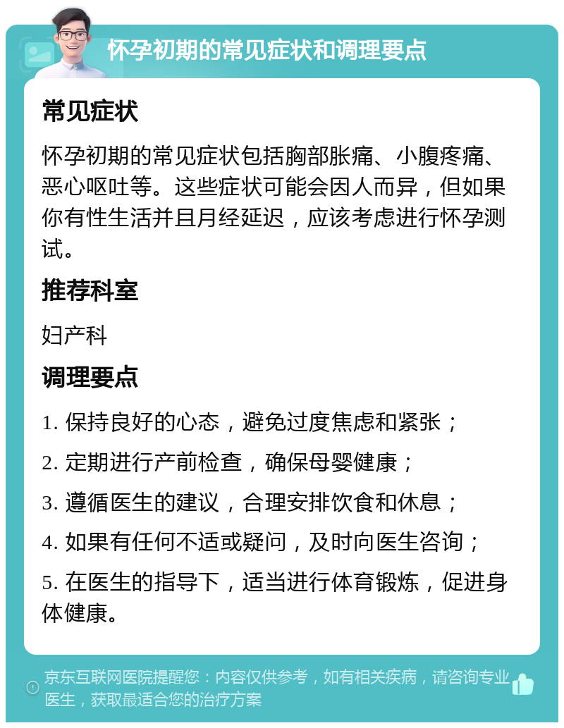 怀孕初期的常见症状和调理要点 常见症状 怀孕初期的常见症状包括胸部胀痛、小腹疼痛、恶心呕吐等。这些症状可能会因人而异，但如果你有性生活并且月经延迟，应该考虑进行怀孕测试。 推荐科室 妇产科 调理要点 1. 保持良好的心态，避免过度焦虑和紧张； 2. 定期进行产前检查，确保母婴健康； 3. 遵循医生的建议，合理安排饮食和休息； 4. 如果有任何不适或疑问，及时向医生咨询； 5. 在医生的指导下，适当进行体育锻炼，促进身体健康。