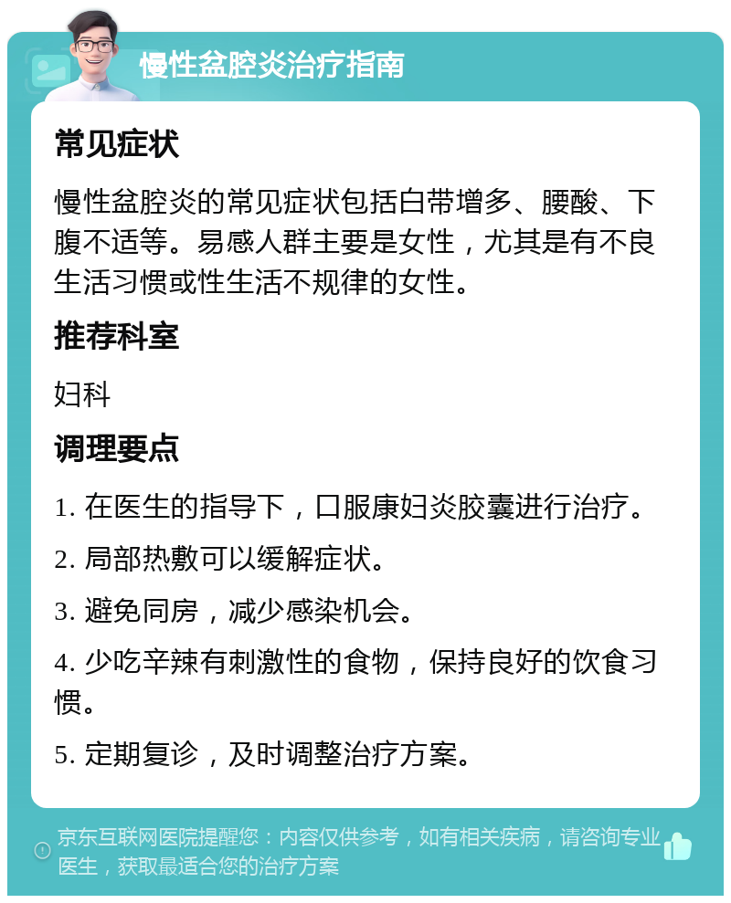 慢性盆腔炎治疗指南 常见症状 慢性盆腔炎的常见症状包括白带增多、腰酸、下腹不适等。易感人群主要是女性，尤其是有不良生活习惯或性生活不规律的女性。 推荐科室 妇科 调理要点 1. 在医生的指导下，口服康妇炎胶囊进行治疗。 2. 局部热敷可以缓解症状。 3. 避免同房，减少感染机会。 4. 少吃辛辣有刺激性的食物，保持良好的饮食习惯。 5. 定期复诊，及时调整治疗方案。