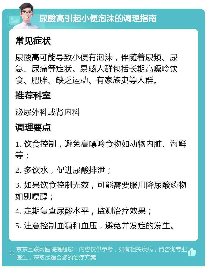 尿酸高引起小便泡沫的调理指南 常见症状 尿酸高可能导致小便有泡沫，伴随着尿频、尿急、尿痛等症状。易感人群包括长期高嘌呤饮食、肥胖、缺乏运动、有家族史等人群。 推荐科室 泌尿外科或肾内科 调理要点 1. 饮食控制，避免高嘌呤食物如动物内脏、海鲜等； 2. 多饮水，促进尿酸排泄； 3. 如果饮食控制无效，可能需要服用降尿酸药物如别嘌醇； 4. 定期复查尿酸水平，监测治疗效果； 5. 注意控制血糖和血压，避免并发症的发生。