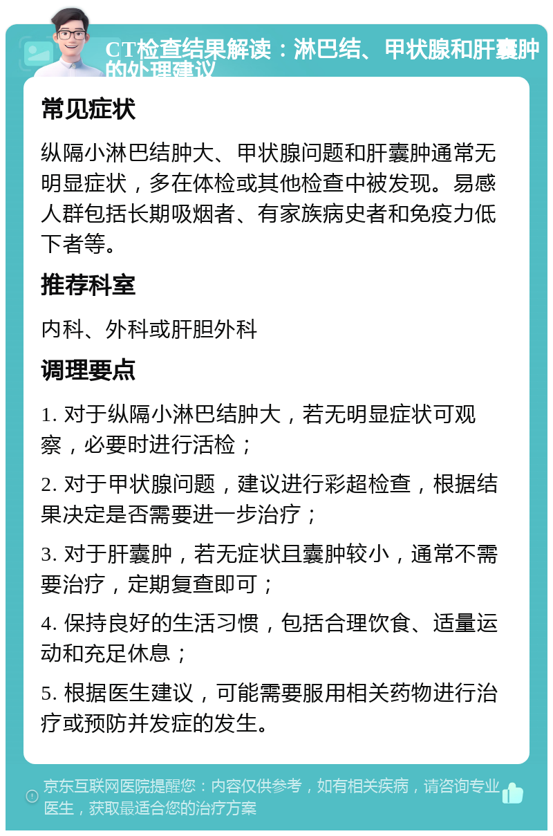 CT检查结果解读：淋巴结、甲状腺和肝囊肿的处理建议 常见症状 纵隔小淋巴结肿大、甲状腺问题和肝囊肿通常无明显症状，多在体检或其他检查中被发现。易感人群包括长期吸烟者、有家族病史者和免疫力低下者等。 推荐科室 内科、外科或肝胆外科 调理要点 1. 对于纵隔小淋巴结肿大，若无明显症状可观察，必要时进行活检； 2. 对于甲状腺问题，建议进行彩超检查，根据结果决定是否需要进一步治疗； 3. 对于肝囊肿，若无症状且囊肿较小，通常不需要治疗，定期复查即可； 4. 保持良好的生活习惯，包括合理饮食、适量运动和充足休息； 5. 根据医生建议，可能需要服用相关药物进行治疗或预防并发症的发生。