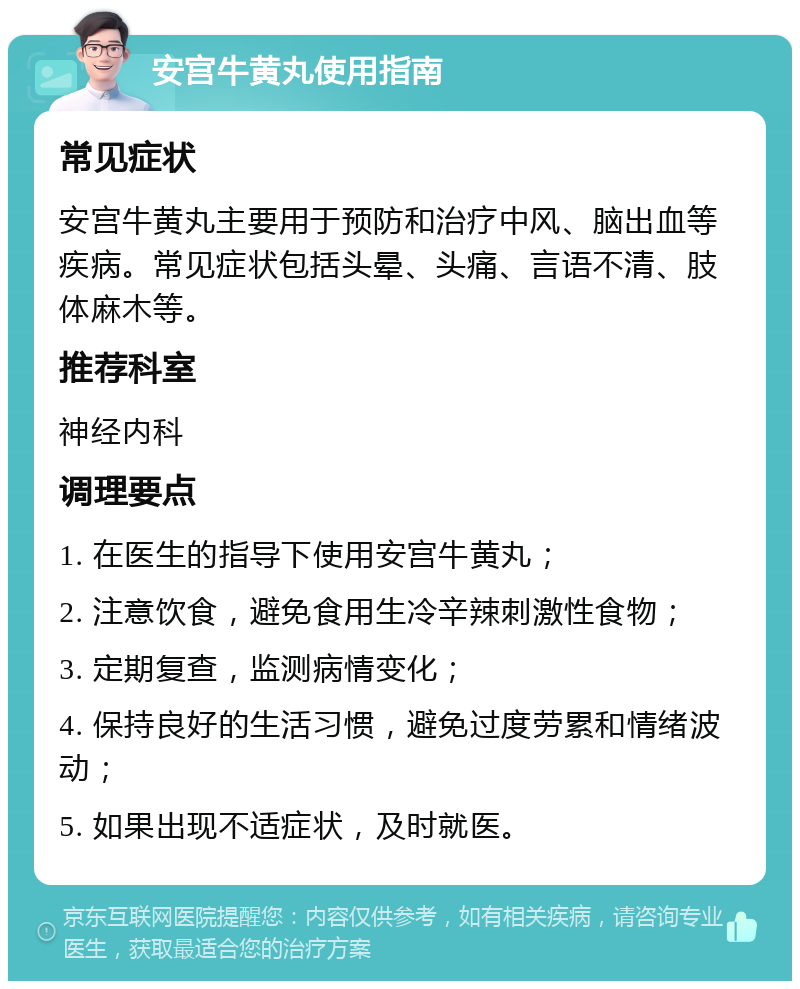 安宫牛黄丸使用指南 常见症状 安宫牛黄丸主要用于预防和治疗中风、脑出血等疾病。常见症状包括头晕、头痛、言语不清、肢体麻木等。 推荐科室 神经内科 调理要点 1. 在医生的指导下使用安宫牛黄丸； 2. 注意饮食，避免食用生冷辛辣刺激性食物； 3. 定期复查，监测病情变化； 4. 保持良好的生活习惯，避免过度劳累和情绪波动； 5. 如果出现不适症状，及时就医。