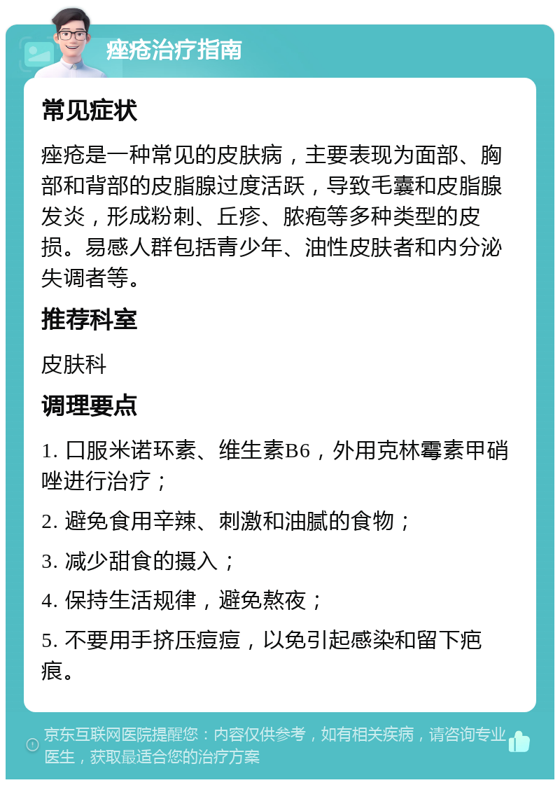 痤疮治疗指南 常见症状 痤疮是一种常见的皮肤病，主要表现为面部、胸部和背部的皮脂腺过度活跃，导致毛囊和皮脂腺发炎，形成粉刺、丘疹、脓疱等多种类型的皮损。易感人群包括青少年、油性皮肤者和内分泌失调者等。 推荐科室 皮肤科 调理要点 1. 口服米诺环素、维生素B6，外用克林霉素甲硝唑进行治疗； 2. 避免食用辛辣、刺激和油腻的食物； 3. 减少甜食的摄入； 4. 保持生活规律，避免熬夜； 5. 不要用手挤压痘痘，以免引起感染和留下疤痕。