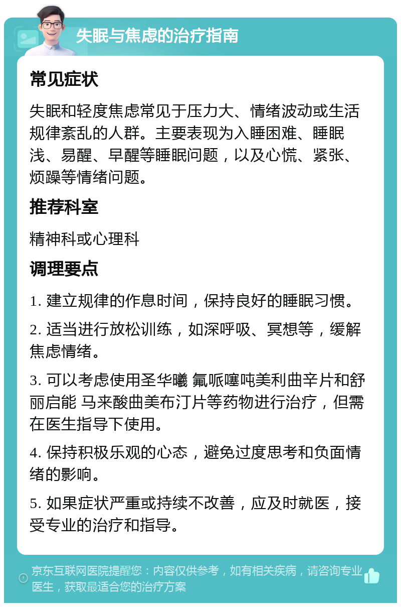 失眠与焦虑的治疗指南 常见症状 失眠和轻度焦虑常见于压力大、情绪波动或生活规律紊乱的人群。主要表现为入睡困难、睡眠浅、易醒、早醒等睡眠问题，以及心慌、紧张、烦躁等情绪问题。 推荐科室 精神科或心理科 调理要点 1. 建立规律的作息时间，保持良好的睡眠习惯。 2. 适当进行放松训练，如深呼吸、冥想等，缓解焦虑情绪。 3. 可以考虑使用圣华曦 氟哌噻吨美利曲辛片和舒丽启能 马来酸曲美布汀片等药物进行治疗，但需在医生指导下使用。 4. 保持积极乐观的心态，避免过度思考和负面情绪的影响。 5. 如果症状严重或持续不改善，应及时就医，接受专业的治疗和指导。