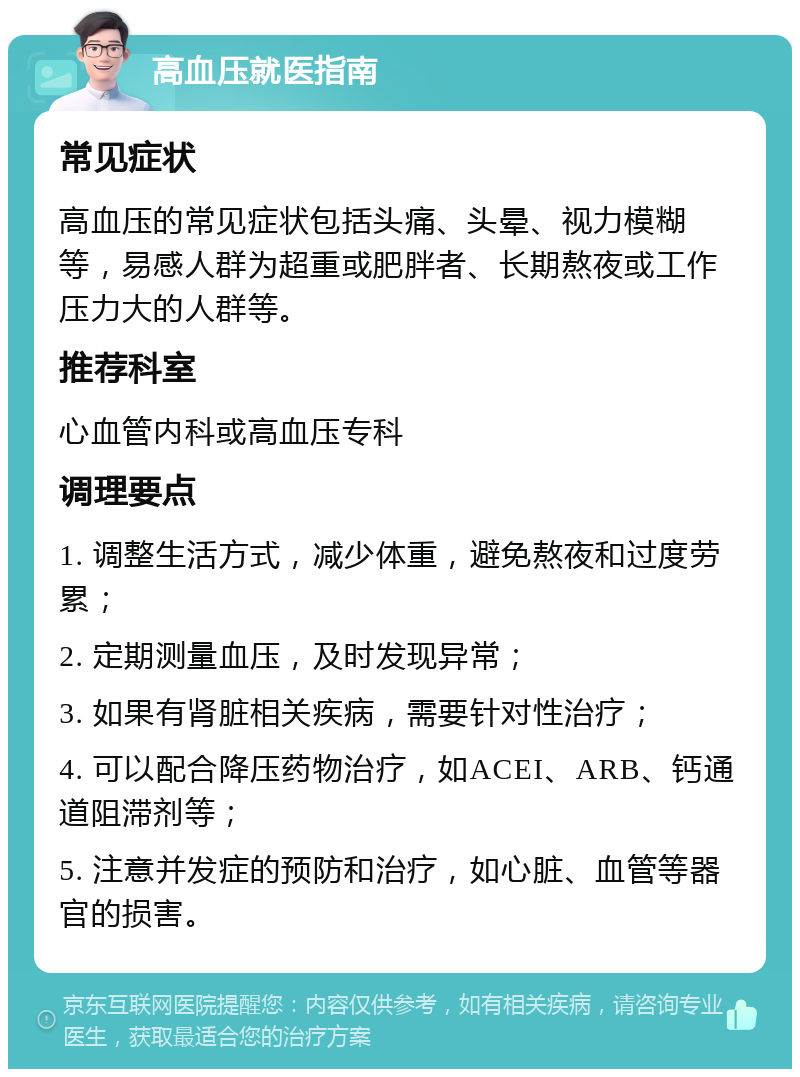 高血压就医指南 常见症状 高血压的常见症状包括头痛、头晕、视力模糊等，易感人群为超重或肥胖者、长期熬夜或工作压力大的人群等。 推荐科室 心血管内科或高血压专科 调理要点 1. 调整生活方式，减少体重，避免熬夜和过度劳累； 2. 定期测量血压，及时发现异常； 3. 如果有肾脏相关疾病，需要针对性治疗； 4. 可以配合降压药物治疗，如ACEI、ARB、钙通道阻滞剂等； 5. 注意并发症的预防和治疗，如心脏、血管等器官的损害。