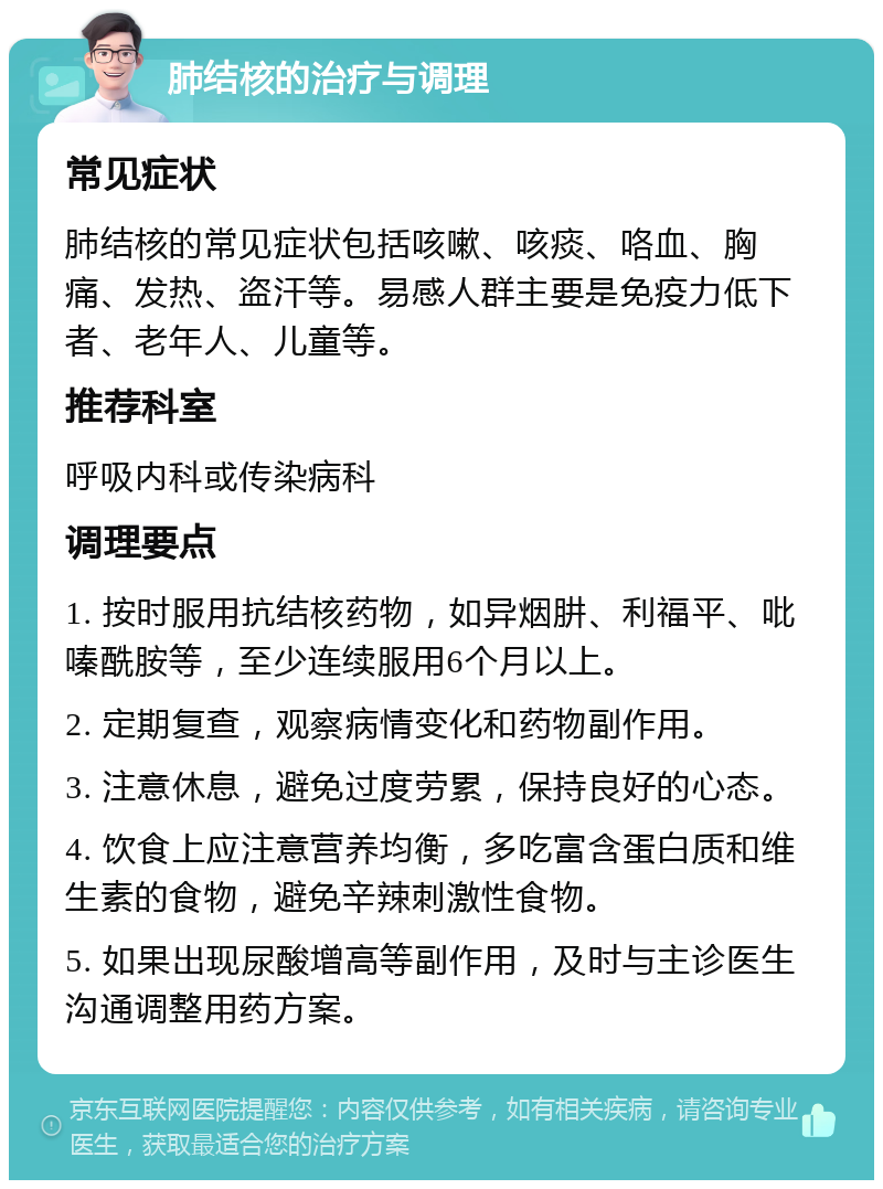 肺结核的治疗与调理 常见症状 肺结核的常见症状包括咳嗽、咳痰、咯血、胸痛、发热、盗汗等。易感人群主要是免疫力低下者、老年人、儿童等。 推荐科室 呼吸内科或传染病科 调理要点 1. 按时服用抗结核药物，如异烟肼、利福平、吡嗪酰胺等，至少连续服用6个月以上。 2. 定期复查，观察病情变化和药物副作用。 3. 注意休息，避免过度劳累，保持良好的心态。 4. 饮食上应注意营养均衡，多吃富含蛋白质和维生素的食物，避免辛辣刺激性食物。 5. 如果出现尿酸增高等副作用，及时与主诊医生沟通调整用药方案。