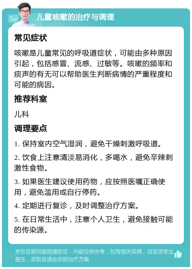 儿童咳嗽的治疗与调理 常见症状 咳嗽是儿童常见的呼吸道症状，可能由多种原因引起，包括感冒、流感、过敏等。咳嗽的频率和痰声的有无可以帮助医生判断病情的严重程度和可能的病因。 推荐科室 儿科 调理要点 1. 保持室内空气湿润，避免干燥刺激呼吸道。 2. 饮食上注意清淡易消化，多喝水，避免辛辣刺激性食物。 3. 如果医生建议使用药物，应按照医嘱正确使用，避免滥用或自行停药。 4. 定期进行复诊，及时调整治疗方案。 5. 在日常生活中，注意个人卫生，避免接触可能的传染源。