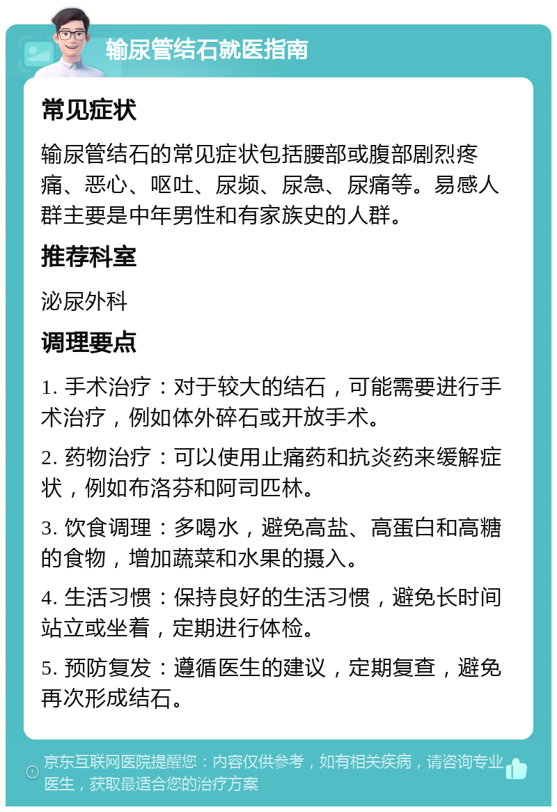 输尿管结石就医指南 常见症状 输尿管结石的常见症状包括腰部或腹部剧烈疼痛、恶心、呕吐、尿频、尿急、尿痛等。易感人群主要是中年男性和有家族史的人群。 推荐科室 泌尿外科 调理要点 1. 手术治疗：对于较大的结石，可能需要进行手术治疗，例如体外碎石或开放手术。 2. 药物治疗：可以使用止痛药和抗炎药来缓解症状，例如布洛芬和阿司匹林。 3. 饮食调理：多喝水，避免高盐、高蛋白和高糖的食物，增加蔬菜和水果的摄入。 4. 生活习惯：保持良好的生活习惯，避免长时间站立或坐着，定期进行体检。 5. 预防复发：遵循医生的建议，定期复查，避免再次形成结石。