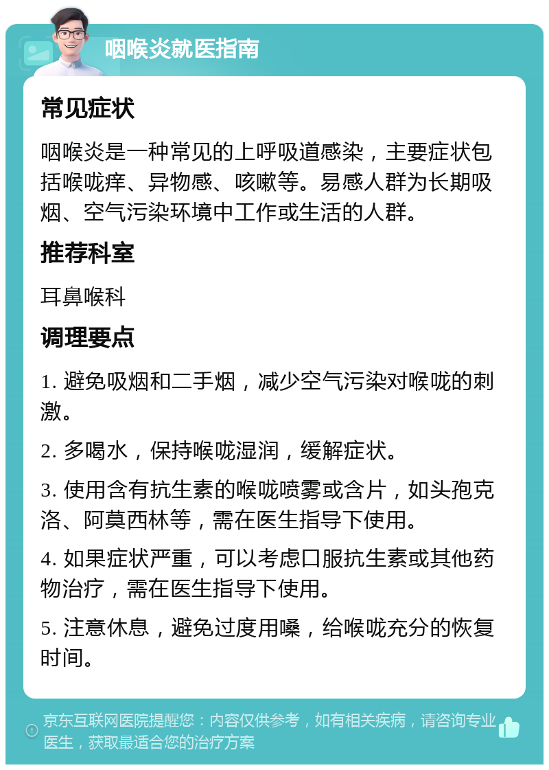 咽喉炎就医指南 常见症状 咽喉炎是一种常见的上呼吸道感染，主要症状包括喉咙痒、异物感、咳嗽等。易感人群为长期吸烟、空气污染环境中工作或生活的人群。 推荐科室 耳鼻喉科 调理要点 1. 避免吸烟和二手烟，减少空气污染对喉咙的刺激。 2. 多喝水，保持喉咙湿润，缓解症状。 3. 使用含有抗生素的喉咙喷雾或含片，如头孢克洛、阿莫西林等，需在医生指导下使用。 4. 如果症状严重，可以考虑口服抗生素或其他药物治疗，需在医生指导下使用。 5. 注意休息，避免过度用嗓，给喉咙充分的恢复时间。