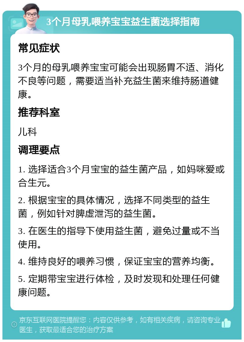 3个月母乳喂养宝宝益生菌选择指南 常见症状 3个月的母乳喂养宝宝可能会出现肠胃不适、消化不良等问题，需要适当补充益生菌来维持肠道健康。 推荐科室 儿科 调理要点 1. 选择适合3个月宝宝的益生菌产品，如妈咪爱或合生元。 2. 根据宝宝的具体情况，选择不同类型的益生菌，例如针对脾虚泄泻的益生菌。 3. 在医生的指导下使用益生菌，避免过量或不当使用。 4. 维持良好的喂养习惯，保证宝宝的营养均衡。 5. 定期带宝宝进行体检，及时发现和处理任何健康问题。