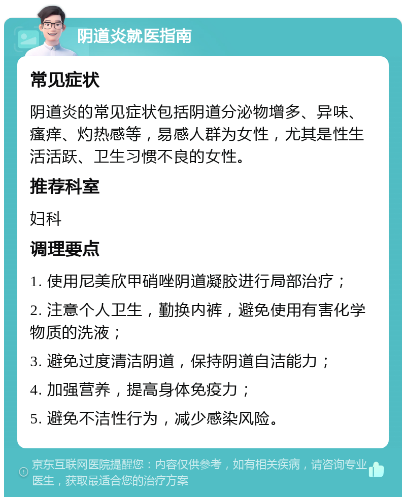 阴道炎就医指南 常见症状 阴道炎的常见症状包括阴道分泌物增多、异味、瘙痒、灼热感等，易感人群为女性，尤其是性生活活跃、卫生习惯不良的女性。 推荐科室 妇科 调理要点 1. 使用尼美欣甲硝唑阴道凝胶进行局部治疗； 2. 注意个人卫生，勤换内裤，避免使用有害化学物质的洗液； 3. 避免过度清洁阴道，保持阴道自洁能力； 4. 加强营养，提高身体免疫力； 5. 避免不洁性行为，减少感染风险。