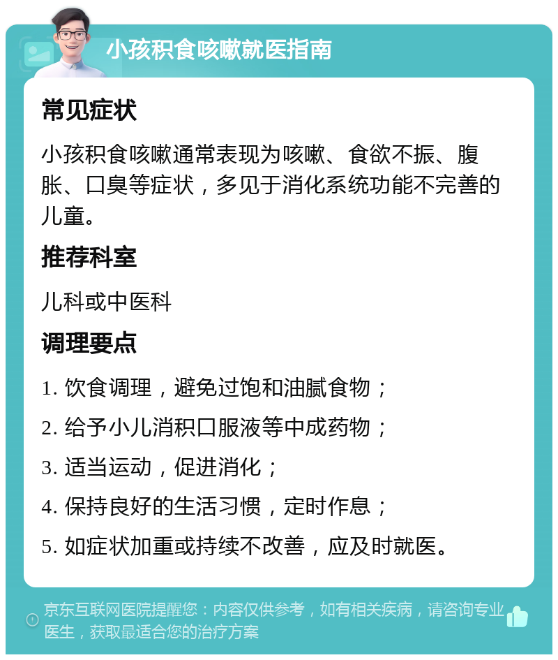 小孩积食咳嗽就医指南 常见症状 小孩积食咳嗽通常表现为咳嗽、食欲不振、腹胀、口臭等症状，多见于消化系统功能不完善的儿童。 推荐科室 儿科或中医科 调理要点 1. 饮食调理，避免过饱和油腻食物； 2. 给予小儿消积口服液等中成药物； 3. 适当运动，促进消化； 4. 保持良好的生活习惯，定时作息； 5. 如症状加重或持续不改善，应及时就医。