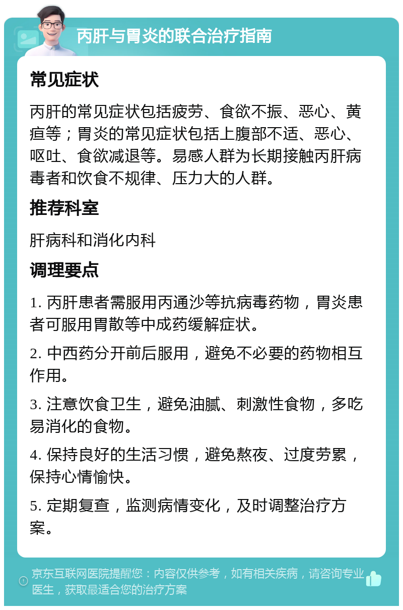 丙肝与胃炎的联合治疗指南 常见症状 丙肝的常见症状包括疲劳、食欲不振、恶心、黄疸等；胃炎的常见症状包括上腹部不适、恶心、呕吐、食欲减退等。易感人群为长期接触丙肝病毒者和饮食不规律、压力大的人群。 推荐科室 肝病科和消化内科 调理要点 1. 丙肝患者需服用丙通沙等抗病毒药物，胃炎患者可服用胃散等中成药缓解症状。 2. 中西药分开前后服用，避免不必要的药物相互作用。 3. 注意饮食卫生，避免油腻、刺激性食物，多吃易消化的食物。 4. 保持良好的生活习惯，避免熬夜、过度劳累，保持心情愉快。 5. 定期复查，监测病情变化，及时调整治疗方案。