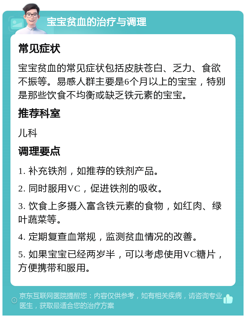 宝宝贫血的治疗与调理 常见症状 宝宝贫血的常见症状包括皮肤苍白、乏力、食欲不振等。易感人群主要是6个月以上的宝宝，特别是那些饮食不均衡或缺乏铁元素的宝宝。 推荐科室 儿科 调理要点 1. 补充铁剂，如推荐的铁剂产品。 2. 同时服用VC，促进铁剂的吸收。 3. 饮食上多摄入富含铁元素的食物，如红肉、绿叶蔬菜等。 4. 定期复查血常规，监测贫血情况的改善。 5. 如果宝宝已经两岁半，可以考虑使用VC糖片，方便携带和服用。