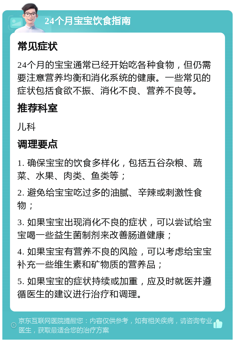 24个月宝宝饮食指南 常见症状 24个月的宝宝通常已经开始吃各种食物，但仍需要注意营养均衡和消化系统的健康。一些常见的症状包括食欲不振、消化不良、营养不良等。 推荐科室 儿科 调理要点 1. 确保宝宝的饮食多样化，包括五谷杂粮、蔬菜、水果、肉类、鱼类等； 2. 避免给宝宝吃过多的油腻、辛辣或刺激性食物； 3. 如果宝宝出现消化不良的症状，可以尝试给宝宝喝一些益生菌制剂来改善肠道健康； 4. 如果宝宝有营养不良的风险，可以考虑给宝宝补充一些维生素和矿物质的营养品； 5. 如果宝宝的症状持续或加重，应及时就医并遵循医生的建议进行治疗和调理。