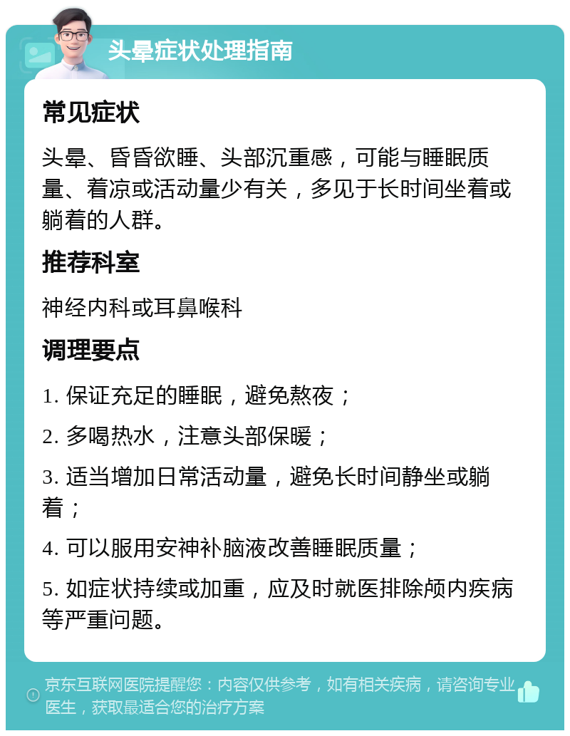 头晕症状处理指南 常见症状 头晕、昏昏欲睡、头部沉重感，可能与睡眠质量、着凉或活动量少有关，多见于长时间坐着或躺着的人群。 推荐科室 神经内科或耳鼻喉科 调理要点 1. 保证充足的睡眠，避免熬夜； 2. 多喝热水，注意头部保暖； 3. 适当增加日常活动量，避免长时间静坐或躺着； 4. 可以服用安神补脑液改善睡眠质量； 5. 如症状持续或加重，应及时就医排除颅内疾病等严重问题。