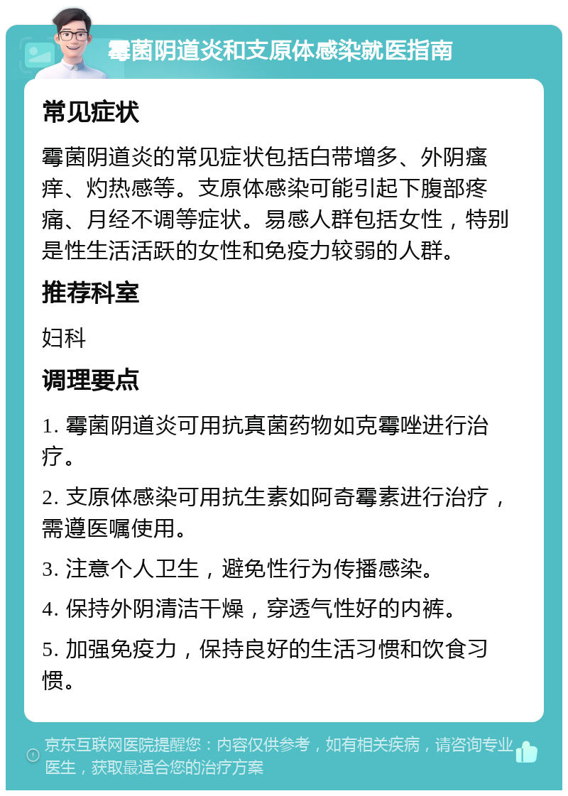 霉菌阴道炎和支原体感染就医指南 常见症状 霉菌阴道炎的常见症状包括白带增多、外阴瘙痒、灼热感等。支原体感染可能引起下腹部疼痛、月经不调等症状。易感人群包括女性，特别是性生活活跃的女性和免疫力较弱的人群。 推荐科室 妇科 调理要点 1. 霉菌阴道炎可用抗真菌药物如克霉唑进行治疗。 2. 支原体感染可用抗生素如阿奇霉素进行治疗，需遵医嘱使用。 3. 注意个人卫生，避免性行为传播感染。 4. 保持外阴清洁干燥，穿透气性好的内裤。 5. 加强免疫力，保持良好的生活习惯和饮食习惯。