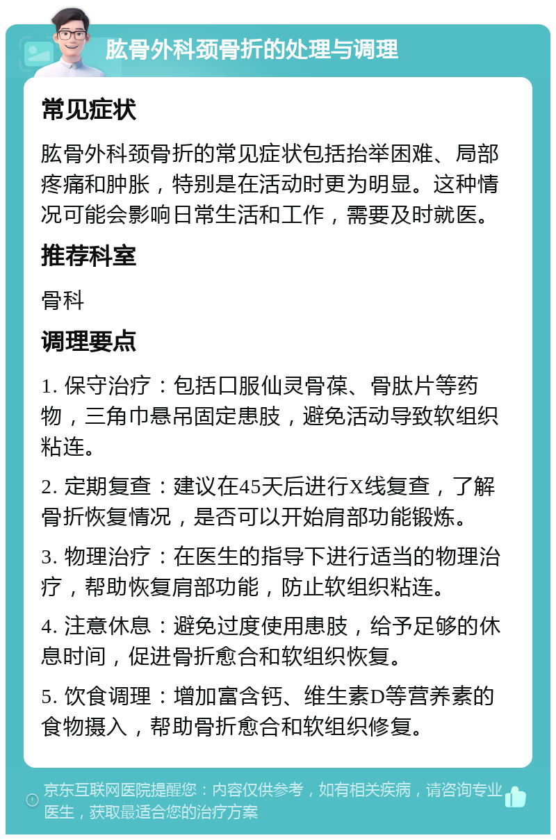 肱骨外科颈骨折的处理与调理 常见症状 肱骨外科颈骨折的常见症状包括抬举困难、局部疼痛和肿胀，特别是在活动时更为明显。这种情况可能会影响日常生活和工作，需要及时就医。 推荐科室 骨科 调理要点 1. 保守治疗：包括口服仙灵骨葆、骨肽片等药物，三角巾悬吊固定患肢，避免活动导致软组织粘连。 2. 定期复查：建议在45天后进行X线复查，了解骨折恢复情况，是否可以开始肩部功能锻炼。 3. 物理治疗：在医生的指导下进行适当的物理治疗，帮助恢复肩部功能，防止软组织粘连。 4. 注意休息：避免过度使用患肢，给予足够的休息时间，促进骨折愈合和软组织恢复。 5. 饮食调理：增加富含钙、维生素D等营养素的食物摄入，帮助骨折愈合和软组织修复。