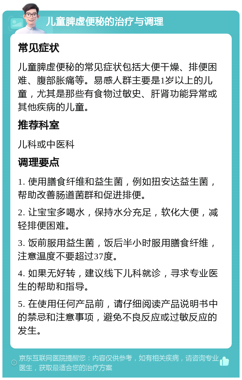 儿童脾虚便秘的治疗与调理 常见症状 儿童脾虚便秘的常见症状包括大便干燥、排便困难、腹部胀痛等。易感人群主要是1岁以上的儿童，尤其是那些有食物过敏史、肝肾功能异常或其他疾病的儿童。 推荐科室 儿科或中医科 调理要点 1. 使用膳食纤维和益生菌，例如扭安达益生菌，帮助改善肠道菌群和促进排便。 2. 让宝宝多喝水，保持水分充足，软化大便，减轻排便困难。 3. 饭前服用益生菌，饭后半小时服用膳食纤维，注意温度不要超过37度。 4. 如果无好转，建议线下儿科就诊，寻求专业医生的帮助和指导。 5. 在使用任何产品前，请仔细阅读产品说明书中的禁忌和注意事项，避免不良反应或过敏反应的发生。