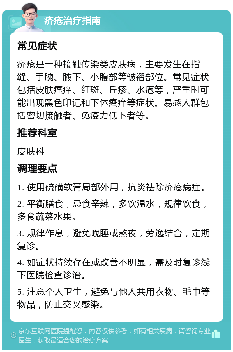 疥疮治疗指南 常见症状 疥疮是一种接触传染类皮肤病，主要发生在指缝、手腕、腋下、小腹部等皱褶部位。常见症状包括皮肤瘙痒、红斑、丘疹、水疱等，严重时可能出现黑色印记和下体瘙痒等症状。易感人群包括密切接触者、免疫力低下者等。 推荐科室 皮肤科 调理要点 1. 使用硫磺软膏局部外用，抗炎祛除疥疮病症。 2. 平衡膳食，忌食辛辣，多饮温水，规律饮食，多食蔬菜水果。 3. 规律作息，避免晚睡或熬夜，劳逸结合，定期复诊。 4. 如症状持续存在或改善不明显，需及时复诊线下医院检查诊治。 5. 注意个人卫生，避免与他人共用衣物、毛巾等物品，防止交叉感染。