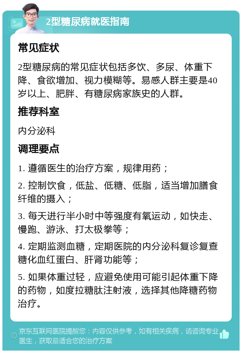 2型糖尿病就医指南 常见症状 2型糖尿病的常见症状包括多饮、多尿、体重下降、食欲增加、视力模糊等。易感人群主要是40岁以上、肥胖、有糖尿病家族史的人群。 推荐科室 内分泌科 调理要点 1. 遵循医生的治疗方案，规律用药； 2. 控制饮食，低盐、低糖、低脂，适当增加膳食纤维的摄入； 3. 每天进行半小时中等强度有氧运动，如快走、慢跑、游泳、打太极拳等； 4. 定期监测血糖，定期医院的内分泌科复诊复查糖化血红蛋白、肝肾功能等； 5. 如果体重过轻，应避免使用可能引起体重下降的药物，如度拉糖肽注射液，选择其他降糖药物治疗。