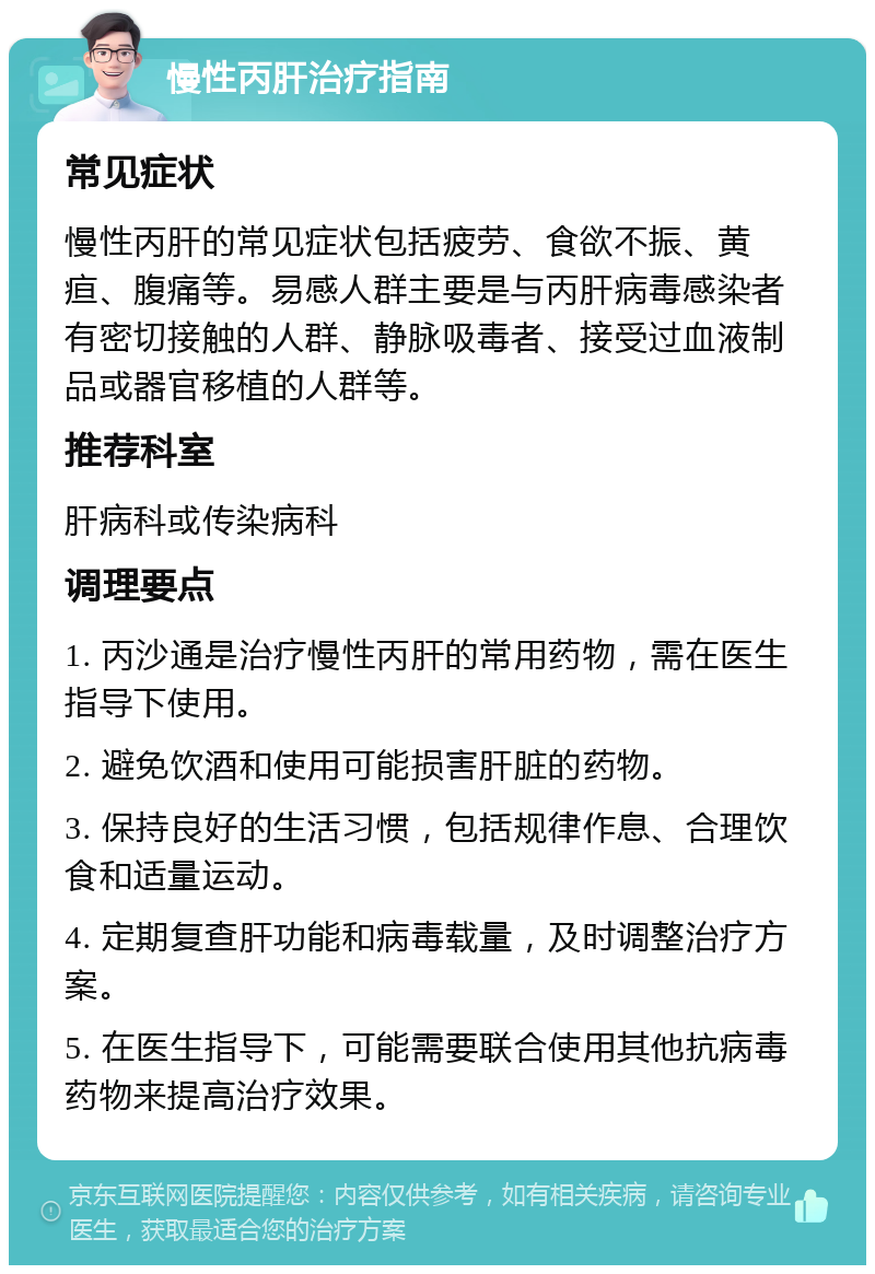 慢性丙肝治疗指南 常见症状 慢性丙肝的常见症状包括疲劳、食欲不振、黄疸、腹痛等。易感人群主要是与丙肝病毒感染者有密切接触的人群、静脉吸毒者、接受过血液制品或器官移植的人群等。 推荐科室 肝病科或传染病科 调理要点 1. 丙沙通是治疗慢性丙肝的常用药物，需在医生指导下使用。 2. 避免饮酒和使用可能损害肝脏的药物。 3. 保持良好的生活习惯，包括规律作息、合理饮食和适量运动。 4. 定期复查肝功能和病毒载量，及时调整治疗方案。 5. 在医生指导下，可能需要联合使用其他抗病毒药物来提高治疗效果。