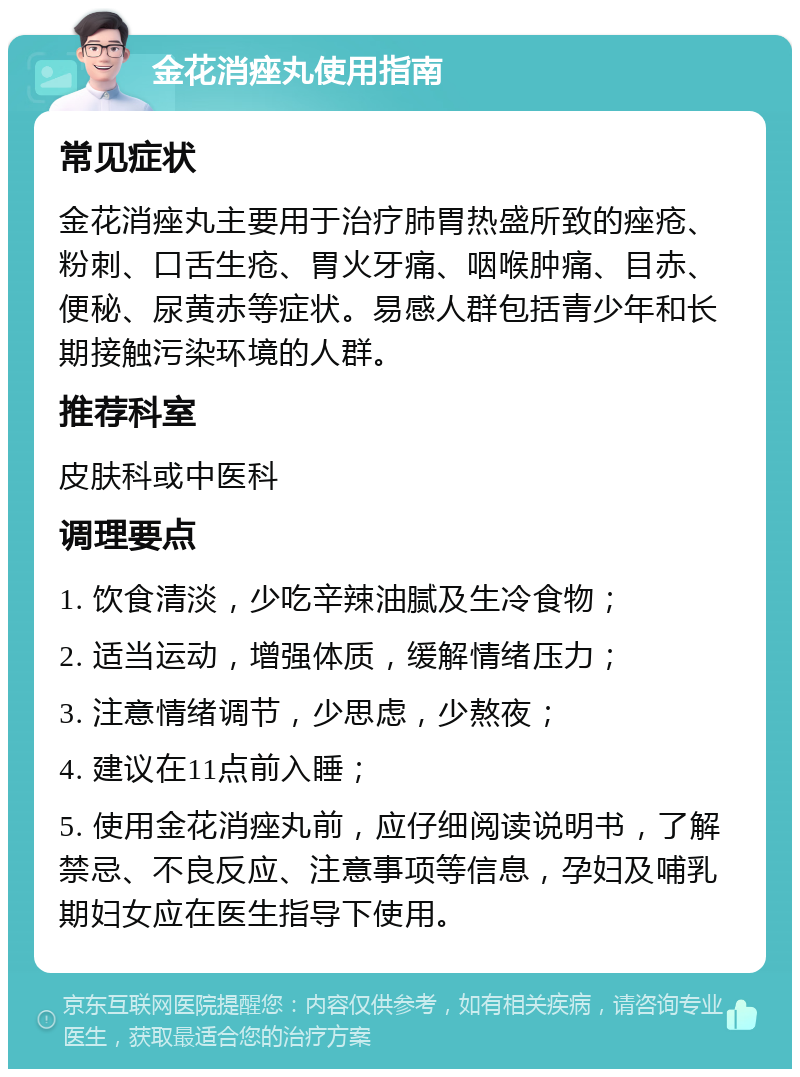 金花消痤丸使用指南 常见症状 金花消痤丸主要用于治疗肺胃热盛所致的痤疮、粉刺、口舌生疮、胃火牙痛、咽喉肿痛、目赤、便秘、尿黄赤等症状。易感人群包括青少年和长期接触污染环境的人群。 推荐科室 皮肤科或中医科 调理要点 1. 饮食清淡，少吃辛辣油腻及生冷食物； 2. 适当运动，增强体质，缓解情绪压力； 3. 注意情绪调节，少思虑，少熬夜； 4. 建议在11点前入睡； 5. 使用金花消痤丸前，应仔细阅读说明书，了解禁忌、不良反应、注意事项等信息，孕妇及哺乳期妇女应在医生指导下使用。