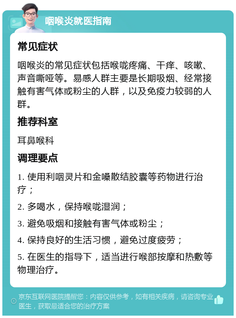 咽喉炎就医指南 常见症状 咽喉炎的常见症状包括喉咙疼痛、干痒、咳嗽、声音嘶哑等。易感人群主要是长期吸烟、经常接触有害气体或粉尘的人群，以及免疫力较弱的人群。 推荐科室 耳鼻喉科 调理要点 1. 使用利咽灵片和金嗓散结胶囊等药物进行治疗； 2. 多喝水，保持喉咙湿润； 3. 避免吸烟和接触有害气体或粉尘； 4. 保持良好的生活习惯，避免过度疲劳； 5. 在医生的指导下，适当进行喉部按摩和热敷等物理治疗。