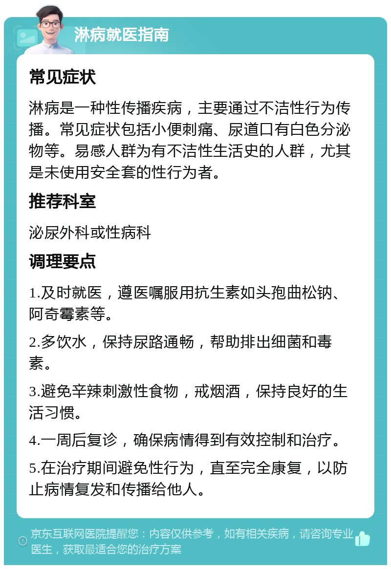 淋病就医指南 常见症状 淋病是一种性传播疾病，主要通过不洁性行为传播。常见症状包括小便刺痛、尿道口有白色分泌物等。易感人群为有不洁性生活史的人群，尤其是未使用安全套的性行为者。 推荐科室 泌尿外科或性病科 调理要点 1.及时就医，遵医嘱服用抗生素如头孢曲松钠、阿奇霉素等。 2.多饮水，保持尿路通畅，帮助排出细菌和毒素。 3.避免辛辣刺激性食物，戒烟酒，保持良好的生活习惯。 4.一周后复诊，确保病情得到有效控制和治疗。 5.在治疗期间避免性行为，直至完全康复，以防止病情复发和传播给他人。