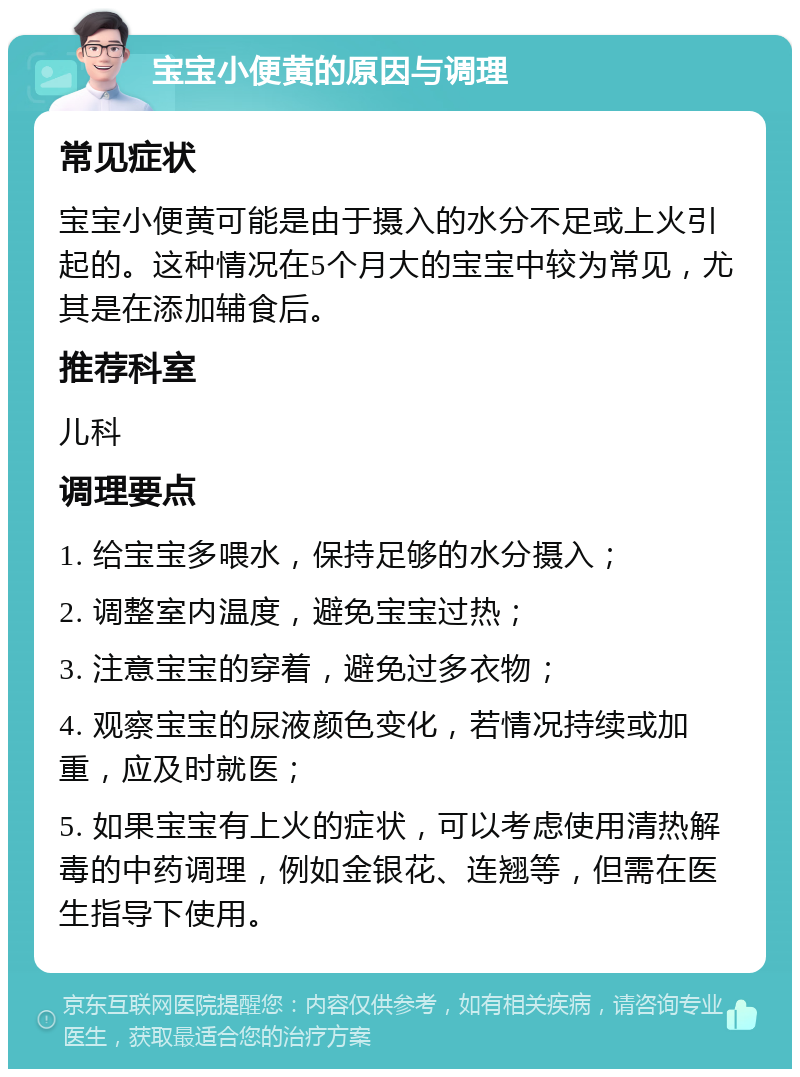 宝宝小便黄的原因与调理 常见症状 宝宝小便黄可能是由于摄入的水分不足或上火引起的。这种情况在5个月大的宝宝中较为常见，尤其是在添加辅食后。 推荐科室 儿科 调理要点 1. 给宝宝多喂水，保持足够的水分摄入； 2. 调整室内温度，避免宝宝过热； 3. 注意宝宝的穿着，避免过多衣物； 4. 观察宝宝的尿液颜色变化，若情况持续或加重，应及时就医； 5. 如果宝宝有上火的症状，可以考虑使用清热解毒的中药调理，例如金银花、连翘等，但需在医生指导下使用。