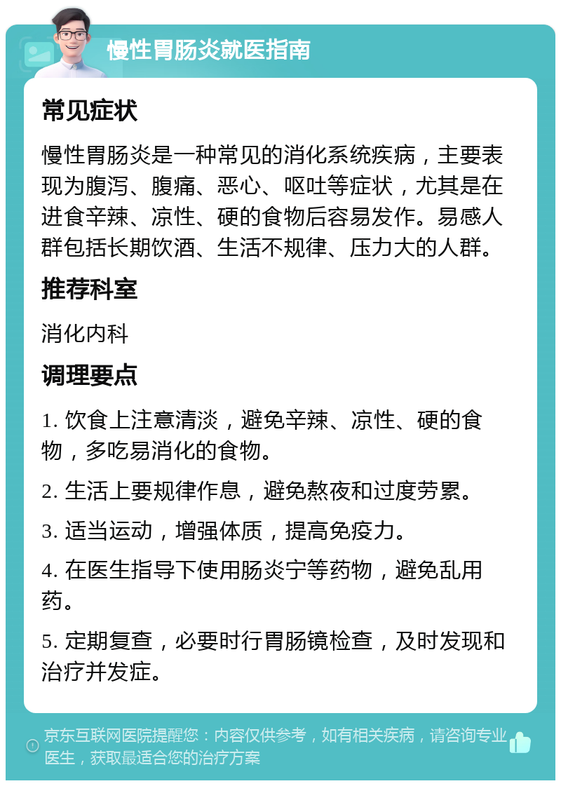 慢性胃肠炎就医指南 常见症状 慢性胃肠炎是一种常见的消化系统疾病，主要表现为腹泻、腹痛、恶心、呕吐等症状，尤其是在进食辛辣、凉性、硬的食物后容易发作。易感人群包括长期饮酒、生活不规律、压力大的人群。 推荐科室 消化内科 调理要点 1. 饮食上注意清淡，避免辛辣、凉性、硬的食物，多吃易消化的食物。 2. 生活上要规律作息，避免熬夜和过度劳累。 3. 适当运动，增强体质，提高免疫力。 4. 在医生指导下使用肠炎宁等药物，避免乱用药。 5. 定期复查，必要时行胃肠镜检查，及时发现和治疗并发症。