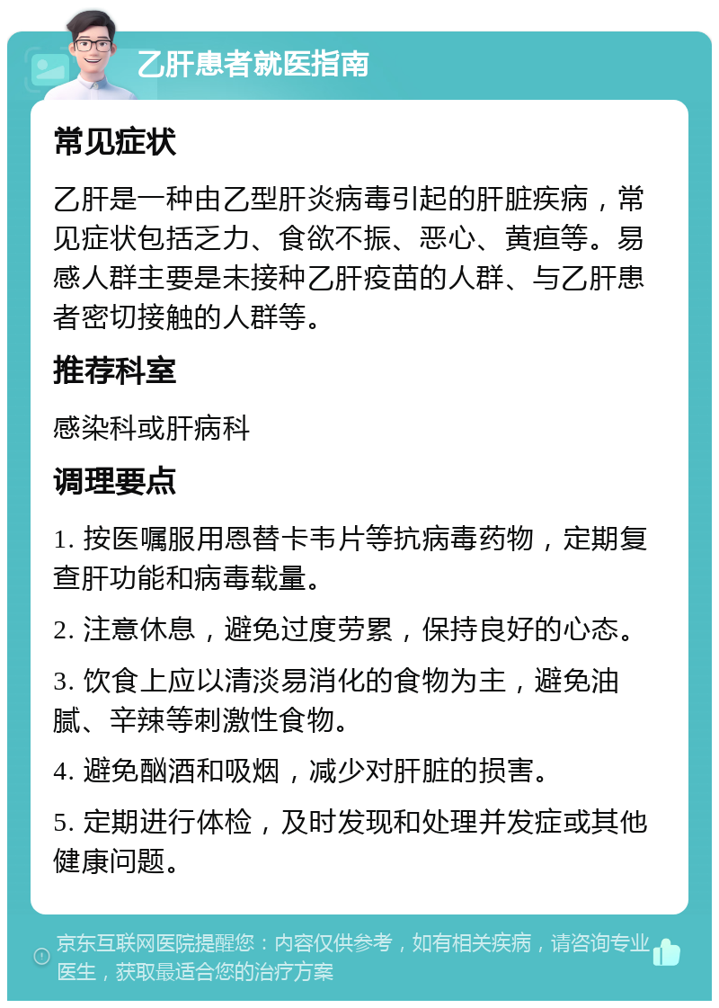 乙肝患者就医指南 常见症状 乙肝是一种由乙型肝炎病毒引起的肝脏疾病，常见症状包括乏力、食欲不振、恶心、黄疸等。易感人群主要是未接种乙肝疫苗的人群、与乙肝患者密切接触的人群等。 推荐科室 感染科或肝病科 调理要点 1. 按医嘱服用恩替卡韦片等抗病毒药物，定期复查肝功能和病毒载量。 2. 注意休息，避免过度劳累，保持良好的心态。 3. 饮食上应以清淡易消化的食物为主，避免油腻、辛辣等刺激性食物。 4. 避免酗酒和吸烟，减少对肝脏的损害。 5. 定期进行体检，及时发现和处理并发症或其他健康问题。