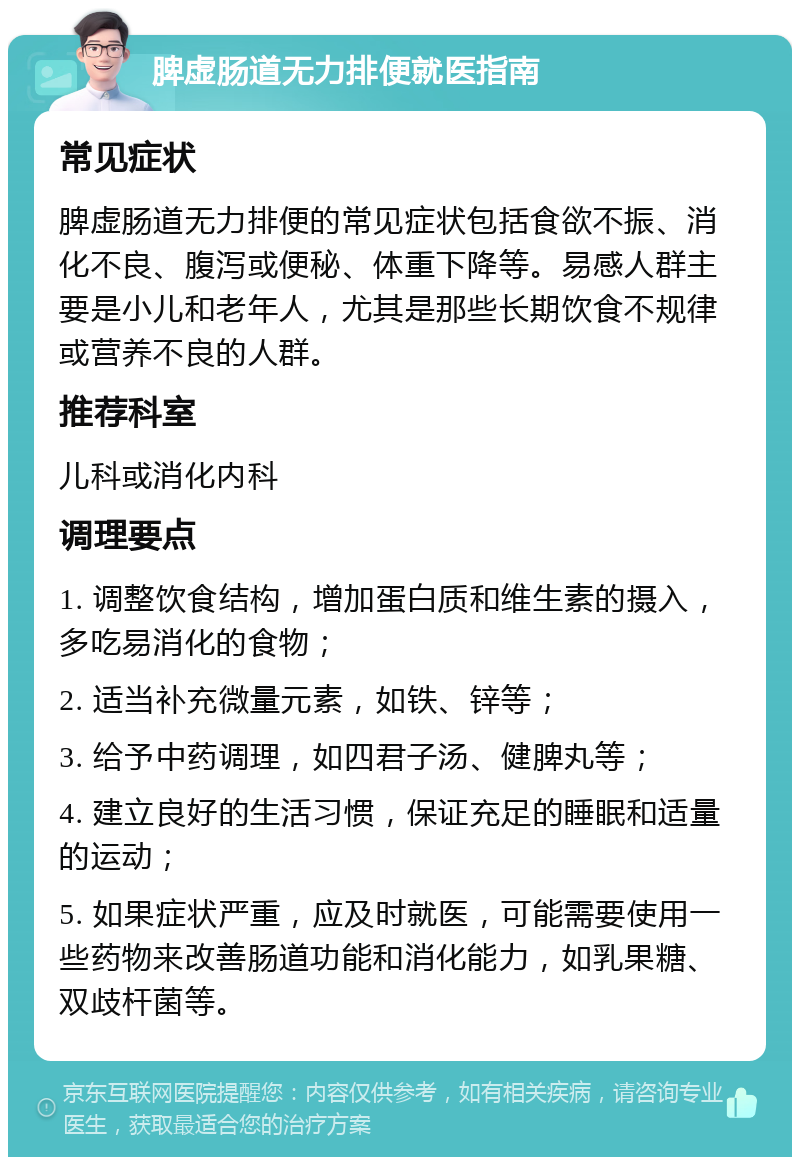 脾虚肠道无力排便就医指南 常见症状 脾虚肠道无力排便的常见症状包括食欲不振、消化不良、腹泻或便秘、体重下降等。易感人群主要是小儿和老年人，尤其是那些长期饮食不规律或营养不良的人群。 推荐科室 儿科或消化内科 调理要点 1. 调整饮食结构，增加蛋白质和维生素的摄入，多吃易消化的食物； 2. 适当补充微量元素，如铁、锌等； 3. 给予中药调理，如四君子汤、健脾丸等； 4. 建立良好的生活习惯，保证充足的睡眠和适量的运动； 5. 如果症状严重，应及时就医，可能需要使用一些药物来改善肠道功能和消化能力，如乳果糖、双歧杆菌等。