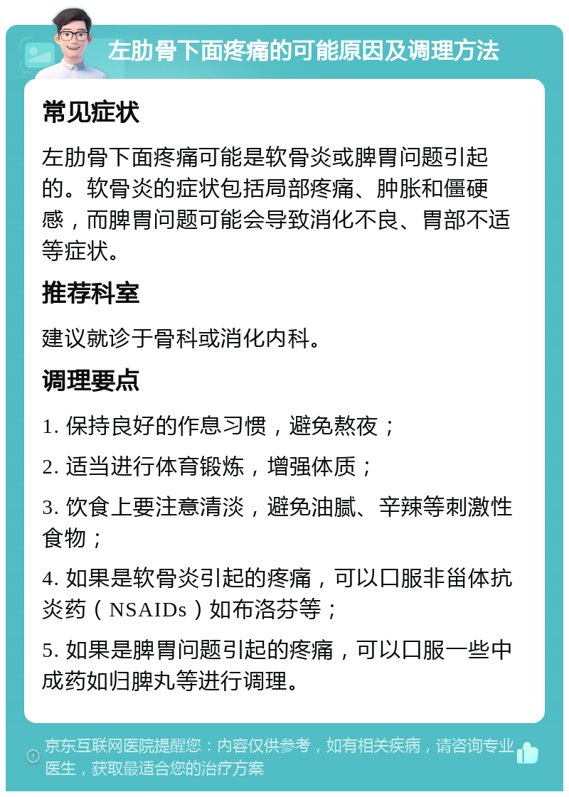 左肋骨下面疼痛的可能原因及调理方法 常见症状 左肋骨下面疼痛可能是软骨炎或脾胃问题引起的。软骨炎的症状包括局部疼痛、肿胀和僵硬感，而脾胃问题可能会导致消化不良、胃部不适等症状。 推荐科室 建议就诊于骨科或消化内科。 调理要点 1. 保持良好的作息习惯，避免熬夜； 2. 适当进行体育锻炼，增强体质； 3. 饮食上要注意清淡，避免油腻、辛辣等刺激性食物； 4. 如果是软骨炎引起的疼痛，可以口服非甾体抗炎药（NSAIDs）如布洛芬等； 5. 如果是脾胃问题引起的疼痛，可以口服一些中成药如归脾丸等进行调理。