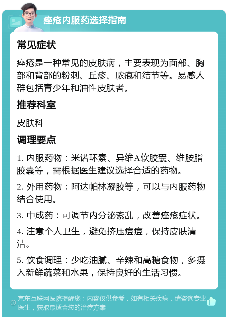 痤疮内服药选择指南 常见症状 痤疮是一种常见的皮肤病，主要表现为面部、胸部和背部的粉刺、丘疹、脓疱和结节等。易感人群包括青少年和油性皮肤者。 推荐科室 皮肤科 调理要点 1. 内服药物：米诺环素、异维A软胶囊、维胺脂胶囊等，需根据医生建议选择合适的药物。 2. 外用药物：阿达帕林凝胶等，可以与内服药物结合使用。 3. 中成药：可调节内分泌紊乱，改善痤疮症状。 4. 注意个人卫生，避免挤压痘痘，保持皮肤清洁。 5. 饮食调理：少吃油腻、辛辣和高糖食物，多摄入新鲜蔬菜和水果，保持良好的生活习惯。