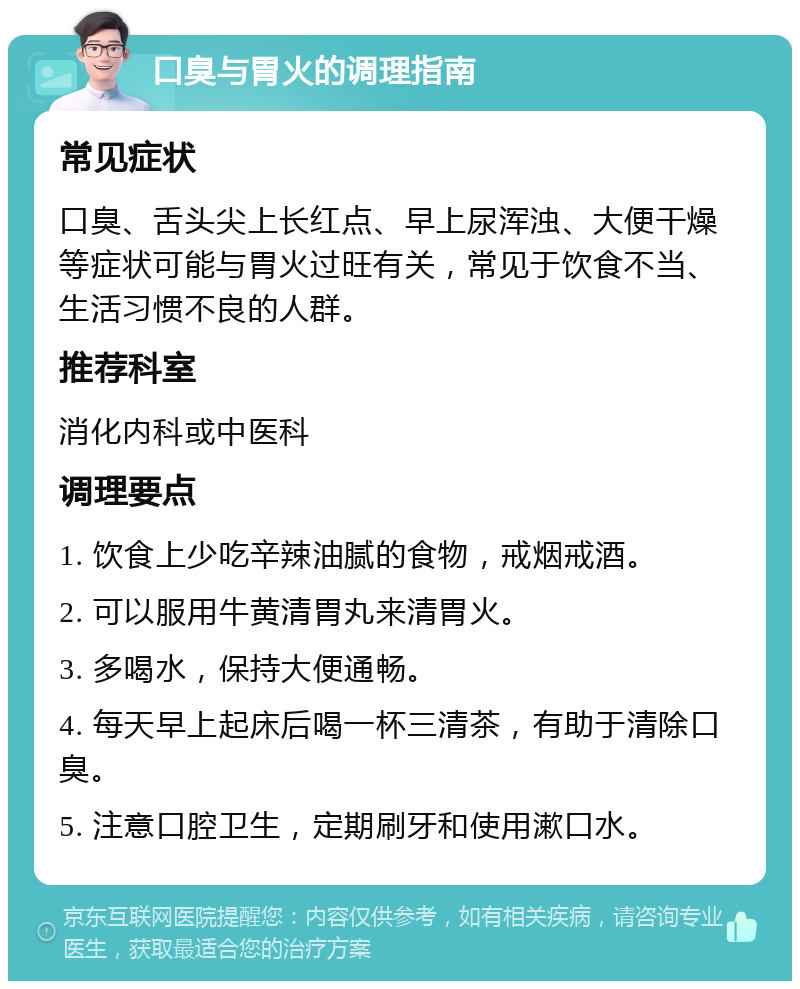 口臭与胃火的调理指南 常见症状 口臭、舌头尖上长红点、早上尿浑浊、大便干燥等症状可能与胃火过旺有关，常见于饮食不当、生活习惯不良的人群。 推荐科室 消化内科或中医科 调理要点 1. 饮食上少吃辛辣油腻的食物，戒烟戒酒。 2. 可以服用牛黄清胃丸来清胃火。 3. 多喝水，保持大便通畅。 4. 每天早上起床后喝一杯三清茶，有助于清除口臭。 5. 注意口腔卫生，定期刷牙和使用漱口水。