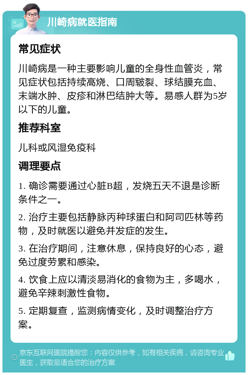 川崎病就医指南 常见症状 川崎病是一种主要影响儿童的全身性血管炎，常见症状包括持续高烧、口周皲裂、球结膜充血、末端水肿、皮疹和淋巴结肿大等。易感人群为5岁以下的儿童。 推荐科室 儿科或风湿免疫科 调理要点 1. 确诊需要通过心脏B超，发烧五天不退是诊断条件之一。 2. 治疗主要包括静脉丙种球蛋白和阿司匹林等药物，及时就医以避免并发症的发生。 3. 在治疗期间，注意休息，保持良好的心态，避免过度劳累和感染。 4. 饮食上应以清淡易消化的食物为主，多喝水，避免辛辣刺激性食物。 5. 定期复查，监测病情变化，及时调整治疗方案。