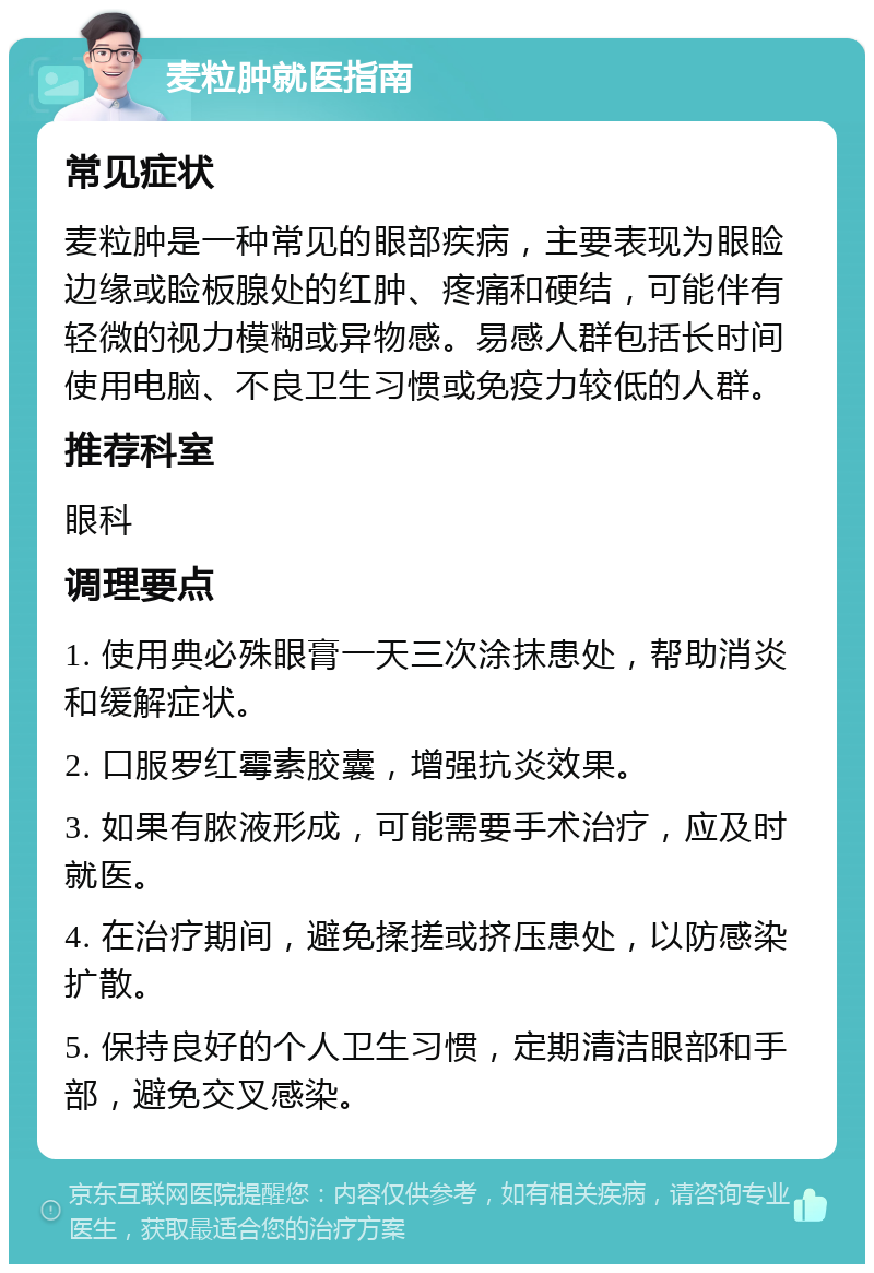 麦粒肿就医指南 常见症状 麦粒肿是一种常见的眼部疾病，主要表现为眼睑边缘或睑板腺处的红肿、疼痛和硬结，可能伴有轻微的视力模糊或异物感。易感人群包括长时间使用电脑、不良卫生习惯或免疫力较低的人群。 推荐科室 眼科 调理要点 1. 使用典必殊眼膏一天三次涂抹患处，帮助消炎和缓解症状。 2. 口服罗红霉素胶囊，增强抗炎效果。 3. 如果有脓液形成，可能需要手术治疗，应及时就医。 4. 在治疗期间，避免揉搓或挤压患处，以防感染扩散。 5. 保持良好的个人卫生习惯，定期清洁眼部和手部，避免交叉感染。