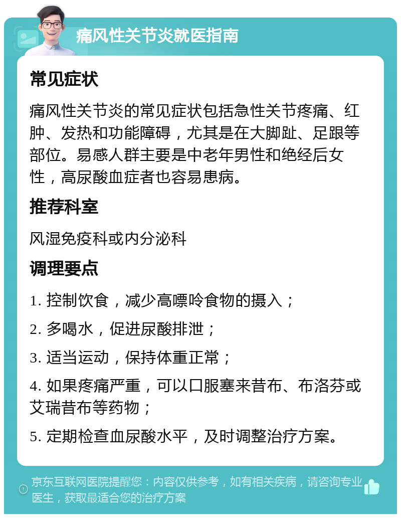 痛风性关节炎就医指南 常见症状 痛风性关节炎的常见症状包括急性关节疼痛、红肿、发热和功能障碍，尤其是在大脚趾、足跟等部位。易感人群主要是中老年男性和绝经后女性，高尿酸血症者也容易患病。 推荐科室 风湿免疫科或内分泌科 调理要点 1. 控制饮食，减少高嘌呤食物的摄入； 2. 多喝水，促进尿酸排泄； 3. 适当运动，保持体重正常； 4. 如果疼痛严重，可以口服塞来昔布、布洛芬或艾瑞昔布等药物； 5. 定期检查血尿酸水平，及时调整治疗方案。