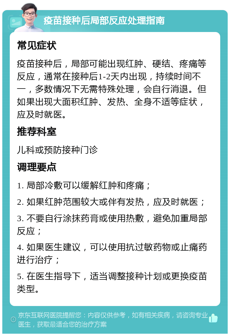 疫苗接种后局部反应处理指南 常见症状 疫苗接种后，局部可能出现红肿、硬结、疼痛等反应，通常在接种后1-2天内出现，持续时间不一，多数情况下无需特殊处理，会自行消退。但如果出现大面积红肿、发热、全身不适等症状，应及时就医。 推荐科室 儿科或预防接种门诊 调理要点 1. 局部冷敷可以缓解红肿和疼痛； 2. 如果红肿范围较大或伴有发热，应及时就医； 3. 不要自行涂抹药膏或使用热敷，避免加重局部反应； 4. 如果医生建议，可以使用抗过敏药物或止痛药进行治疗； 5. 在医生指导下，适当调整接种计划或更换疫苗类型。