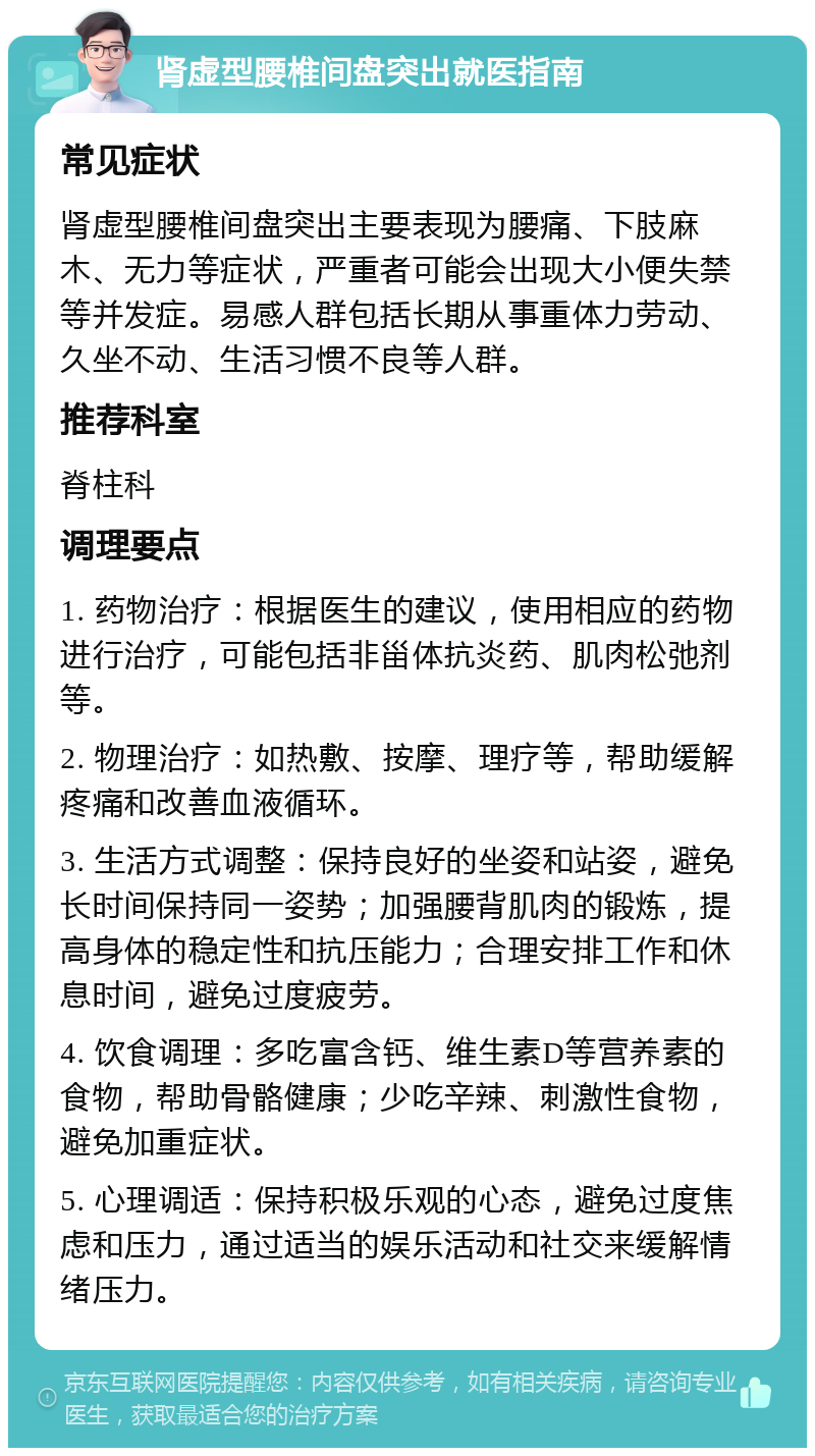 肾虚型腰椎间盘突出就医指南 常见症状 肾虚型腰椎间盘突出主要表现为腰痛、下肢麻木、无力等症状，严重者可能会出现大小便失禁等并发症。易感人群包括长期从事重体力劳动、久坐不动、生活习惯不良等人群。 推荐科室 脊柱科 调理要点 1. 药物治疗：根据医生的建议，使用相应的药物进行治疗，可能包括非甾体抗炎药、肌肉松弛剂等。 2. 物理治疗：如热敷、按摩、理疗等，帮助缓解疼痛和改善血液循环。 3. 生活方式调整：保持良好的坐姿和站姿，避免长时间保持同一姿势；加强腰背肌肉的锻炼，提高身体的稳定性和抗压能力；合理安排工作和休息时间，避免过度疲劳。 4. 饮食调理：多吃富含钙、维生素D等营养素的食物，帮助骨骼健康；少吃辛辣、刺激性食物，避免加重症状。 5. 心理调适：保持积极乐观的心态，避免过度焦虑和压力，通过适当的娱乐活动和社交来缓解情绪压力。