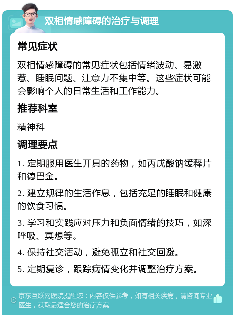 双相情感障碍的治疗与调理 常见症状 双相情感障碍的常见症状包括情绪波动、易激惹、睡眠问题、注意力不集中等。这些症状可能会影响个人的日常生活和工作能力。 推荐科室 精神科 调理要点 1. 定期服用医生开具的药物，如丙戊酸钠缓释片和德巴金。 2. 建立规律的生活作息，包括充足的睡眠和健康的饮食习惯。 3. 学习和实践应对压力和负面情绪的技巧，如深呼吸、冥想等。 4. 保持社交活动，避免孤立和社交回避。 5. 定期复诊，跟踪病情变化并调整治疗方案。