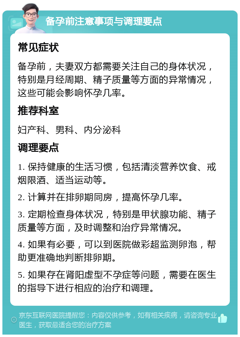 备孕前注意事项与调理要点 常见症状 备孕前，夫妻双方都需要关注自己的身体状况，特别是月经周期、精子质量等方面的异常情况，这些可能会影响怀孕几率。 推荐科室 妇产科、男科、内分泌科 调理要点 1. 保持健康的生活习惯，包括清淡营养饮食、戒烟限酒、适当运动等。 2. 计算并在排卵期同房，提高怀孕几率。 3. 定期检查身体状况，特别是甲状腺功能、精子质量等方面，及时调整和治疗异常情况。 4. 如果有必要，可以到医院做彩超监测卵泡，帮助更准确地判断排卵期。 5. 如果存在肾阳虚型不孕症等问题，需要在医生的指导下进行相应的治疗和调理。