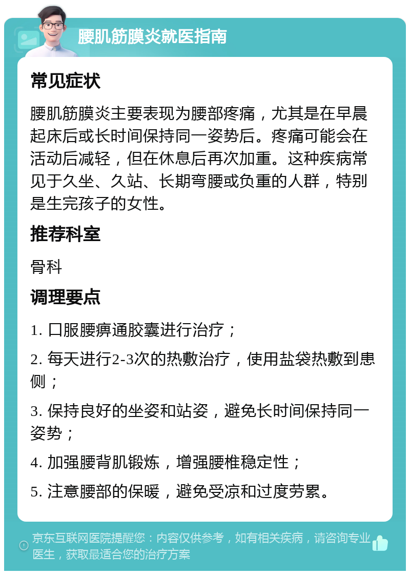 腰肌筋膜炎就医指南 常见症状 腰肌筋膜炎主要表现为腰部疼痛，尤其是在早晨起床后或长时间保持同一姿势后。疼痛可能会在活动后减轻，但在休息后再次加重。这种疾病常见于久坐、久站、长期弯腰或负重的人群，特别是生完孩子的女性。 推荐科室 骨科 调理要点 1. 口服腰痹通胶囊进行治疗； 2. 每天进行2-3次的热敷治疗，使用盐袋热敷到患侧； 3. 保持良好的坐姿和站姿，避免长时间保持同一姿势； 4. 加强腰背肌锻炼，增强腰椎稳定性； 5. 注意腰部的保暖，避免受凉和过度劳累。