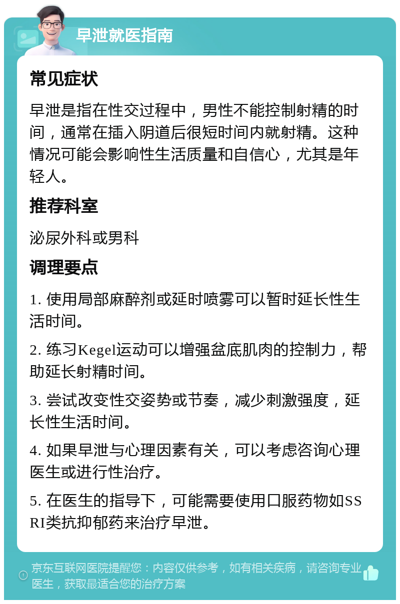 早泄就医指南 常见症状 早泄是指在性交过程中，男性不能控制射精的时间，通常在插入阴道后很短时间内就射精。这种情况可能会影响性生活质量和自信心，尤其是年轻人。 推荐科室 泌尿外科或男科 调理要点 1. 使用局部麻醉剂或延时喷雾可以暂时延长性生活时间。 2. 练习Kegel运动可以增强盆底肌肉的控制力，帮助延长射精时间。 3. 尝试改变性交姿势或节奏，减少刺激强度，延长性生活时间。 4. 如果早泄与心理因素有关，可以考虑咨询心理医生或进行性治疗。 5. 在医生的指导下，可能需要使用口服药物如SSRI类抗抑郁药来治疗早泄。