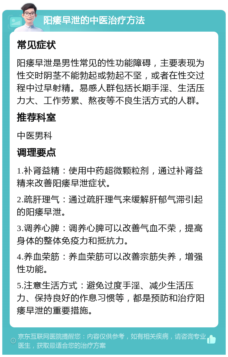 阳痿早泄的中医治疗方法 常见症状 阳痿早泄是男性常见的性功能障碍，主要表现为性交时阴茎不能勃起或勃起不坚，或者在性交过程中过早射精。易感人群包括长期手淫、生活压力大、工作劳累、熬夜等不良生活方式的人群。 推荐科室 中医男科 调理要点 1.补肾益精：使用中药超微颗粒剂，通过补肾益精来改善阳痿早泄症状。 2.疏肝理气：通过疏肝理气来缓解肝郁气滞引起的阳痿早泄。 3.调养心脾：调养心脾可以改善气血不荣，提高身体的整体免疫力和抵抗力。 4.养血荣筋：养血荣筋可以改善宗筋失养，增强性功能。 5.注意生活方式：避免过度手淫、减少生活压力、保持良好的作息习惯等，都是预防和治疗阳痿早泄的重要措施。